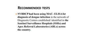 RECOMMENDED TESTS
 NVBDCPhad been using MAC- ELISAfor
diagnosis of dengue infection in the network of
Diagnostic Centers established/ identified in the
Sentinel Surveillance Hospitals (SSHs) and
Apex Referral Laboratories (ARLs) across
the country.
 