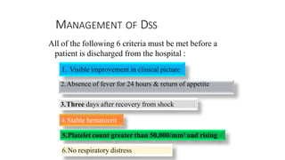 MANAGEMENT OF DSS
All of the following 6 criteria must be met before a
patient is discharged from the hospital :
1. Visible improvement in clinical picture
2.Absence of fever for 24 hours & return of appetite
3.Three days after recovery from shock
4.Stable hematocrit
5.Platelet count greater than 50,000/mm3 and rising
6.No respiratory distress
 