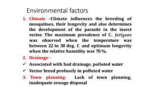 Environmental factors
1. Climate –Climate influences the breeding of
mosquitoes, their longevity and also determines
the development of the parasite in the insect
vector. The maximum prevalence of C. fatigans
was observed when the temperature was
between 22 to 38 deg. C and optimum longevity
when the relative humidity was 70 %.
2. Drainage –
 Associated with bad drainage, polluted water
 Vector breed profusely in polluted water
3. Town planning- Lack of town planning,
inadequate sewage disposal
 
