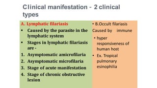 Clinical manifestation – 2 clinical
types
A. Lymphatic filariasis
 Caused by the parasite in the
lymphatic system
 Stages in lymphatic filariasis
are -
1. Asymptomatic amicrofilaria
2. Asymptomatic microfilaria
3. Stage of acute manifestation
4. Stage of chronic obstructive
lesion
• B.Occult filariasis
Caused by immune
• hyper
responsiveness of
human host
• Ex. Tropical
pulmonary
esinophilia
 