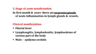 3. Stage of acute manifestation
In first month & years –there arerecurrentepisode
of acute inflammation in lymph glands & vessels.
Clinical manifestation-
 Filarial fever
 Lymphangitis, lymphadenitis, lymphoedema of
various part of the body
 Male – epidymo-orchitis
 
