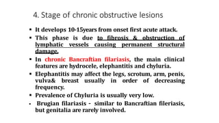 4. Stage of chronic obstructive lesions
 It develops 10-15years from onset first acute attack.
 This phase is due to fibrosis & obstruction of
lymphatic vessels causing permanent structural
damage.
 In chronic Bancraftian filariasis, the main clinical
features are hydrocele, elephantitis and chyluria.
 Elephantitis may affect the legs, scrotum, arm, penis,
vulva& breast usually in order of decreasing
frequency.
 Prevalence of Chyluria is usually very low.
 Brugian filariasis – similar to Bancraftian fileriasis,
but genitalia are rarely involved.
 