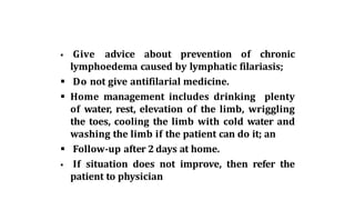  Give advice about prevention of chronic
lymphoedema caused by lymphatic filariasis;
 Do not give antifilarial medicine.
 Home management includes drinking plenty
of water, rest, elevation of the limb, wriggling
the toes, cooling the limb with cold water and
washing the limb if the patient can do it; an
 Follow-up after 2 days at home.
 If situation does not improve, then refer the
patient to physician
 