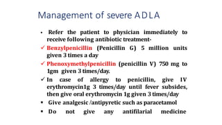 Management of severe ADLA
 Refer the patient to physician immediately to
receive following antibiotic treatment-
 Benzylpenicillin (Penicillin G) 5 million units
given 3 times a day
 Phenoxymethylpenicillin (penicillin V) 750 mg to
1gm given 3 times/day.
 In case of allergy to penicillin, give IV
erythromycin1g 3 times/day until fever subsides,
then give oral erythromycin 1g given 3times/day
 Give analgesic /antipyretic such as paracetamol
 Do not give any antifilarial medicine
 