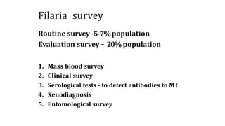 Filaria survey
Routine survey -5-7%population
Evaluation survey – 20% population
1. Mass blood survey
2. Clinical survey
3. Serological tests - to detect antibodies to Mf
4. Xenodiagnosis
5. Entomological survey
 