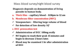 Mass blood survey/night blood survey
Diagnosis depends on demonstration of living
parasite in human body.
a. Thick film – capillary blood – 8:30pm to 12 am
b. Membrane filter concentration (MFC)
 Venepuncture – filtering large volume of blood
 For detection of low density Mf
c. DEC provocation test
 Administration of DEC 100mg orally
 Mf begins to reach their peak 15 minutes and
begin to decrease 2 hours later.
 Blood may be examined 1 hr after administration
of DEC
 