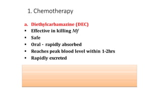 1. Chemotherapy
a. Diethylcarbamazine (DEC)
 Effective in killing Mf
 Safe
 Oral – rapidly absorbed
 Reaches peak blood level within 1-2hrs
 Rapidly excreted
Type of filariasis DEC dose
Bancrafian filariasis 6mg/Kg body weight for 12 days
Brugian filariasis 3-6mg/Kg body weight
 