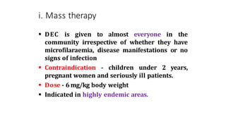 i. Mass therapy
 DEC is given to almost everyone in the
community irrespective of whether they have
microfilaraemia, disease manifestations or no
signs of infection
 Contraindication - children under 2 years,
pregnant women and seriously ill patients.
 Dose - 6 mg/kg body weight
 Indicated in highly endemic areas.
 