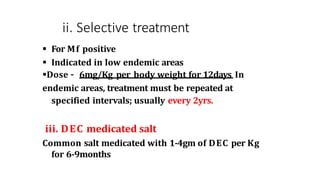 ii. Selective treatment
 For Mf positive
 Indicated in low endemic areas
Dose – 6mg/Kg per body weight for 12days In
endemic areas, treatment must be repeated at
specified intervals; usually every 2yrs.
iii. DEC medicated salt
Common salt medicated with 1-4gm of DEC per Kg
for 6-9months
 