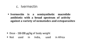c. Ivermectin
 Ivermectin is a semisynthetic macrolide
antibiotic with a broad spectrum of activity
against a variety of nematodes and ectoparasites
 Dose - 150-200 µg/kg of body weight
 Not used in India, used in Africa
 