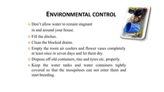 ENVIRONMENTAL CONTROL
 Don’t allow water to remain stagnant
in and around your house.
 Fill the ditches.
 Clean the blocked drains.
 Empty the room air coolers and flower vases completely
at least once in seven days and let them dry.
 Dispose off old containers, tins and tyres etc. properly.
 Keep the water tanks and water containers tightly
covered so that the mosquitoes can not enter them and
start breeding.
 
