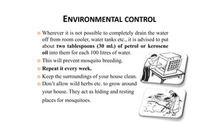 ENVIRONMENTAL CONTROL
 Wherever it is not possible to completely drain the water
off from room cooler, water tanks etc., it is advised to put
about two tablespoons (30 ml.) of petrol or kerosene
oil into them for each 100 litres of water.
 This will prevent mosquito breeding.
 Repeat it every week.
 Keep the surroundings of your house clean.
 Don’t allow wild herbs etc. to grow around
your house. They act as hiding and resting
places for mosquitoes.
 