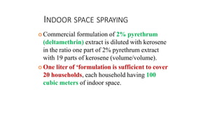 INDOOR SPACE SPRAYING
 Commercial formulation of 2% pyrethrum
(deltamethrin) extract is diluted with kerosene
in the ratio one part of 2% pyrethrum extract
with 19 parts of kerosene (volume/volume).
 One liter of ‘formulation is sufficient to cover
20 households, each household having 100
cubic meters of indoor space.
 