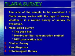 FILARIA SURVEY
     The size of the sample to be examined I a
     filaria survey varies with the type of survey,
     whether it is a routine survey or survey for
     evaluation.
1. Mass Blood Survey
       * The thick film
       * Membrane filter concentration method
       * DEC provocation test
2.   Clinical Survey
3.   Xenodiagnosis
4.   Entomological Survey
                                       15
 