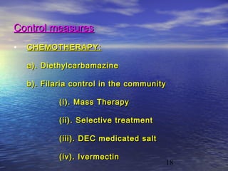 Control measures
•   CHEMOTHERAPY:

    a). Diethylcarbamazine

    b). Filaria control in the community

            (i). Mass Therapy

            (ii). Selective treatment

            (iii). DEC medicated salt

            (iv). Ivermectin
                                        18
 