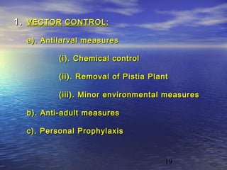 1. VECTOR CONTROL:
  a). Antilarval measures

          (i). Chemical control

          (ii). Removal of Pistia Plant

          (iii). Minor environmental measures

  b). Anti-adult measures

  c). Personal Prophylaxis



                                      19
 