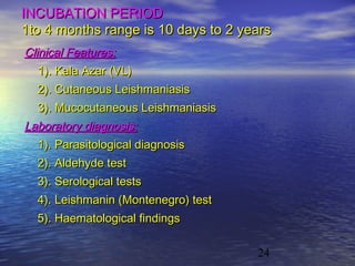 INCUBATION PERIOD
1to 4 months range is 10 days to 2 years
Clinical Features:
   1). Kala Azar (VL)
  2). Cutaneous Leishmaniasis
  3). Mucocutaneous Leishmaniasis
Laboratory diagnosis:
  1). Parasitological diagnosis
  2). Aldehyde test
  3). Serological tests
  4). Leishmanin (Montenegro) test
  5). Haematological findings

                                     24
 