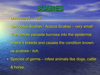 SCABIES
• Discovered – 1687
• Sarcoptes Scabiei / Acarus Scabiei – very small
• The female parasite burrows into the epidermis
  where it breeds and causes the condition known

  as scabies / itch.

• Species of germs – infest animals like dogs, cattle
  & horse.
                                      27
 