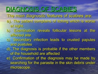DIAGNOSIS OF SCABIES
The main diagnostic features of scabies are:
a). The patient complains of itching which is worse
  at night.
b). Examination reveals follicular lesions at the
  affected site
c). Secondary infection leads to crusted papules
  and pustules
d). The diagnosis is probable if the other members
  of the household are affected
e). Confirmation of the diagnosis may be made by
  searching for the parasite in the skin debris under
  microscope.
                                      29
 