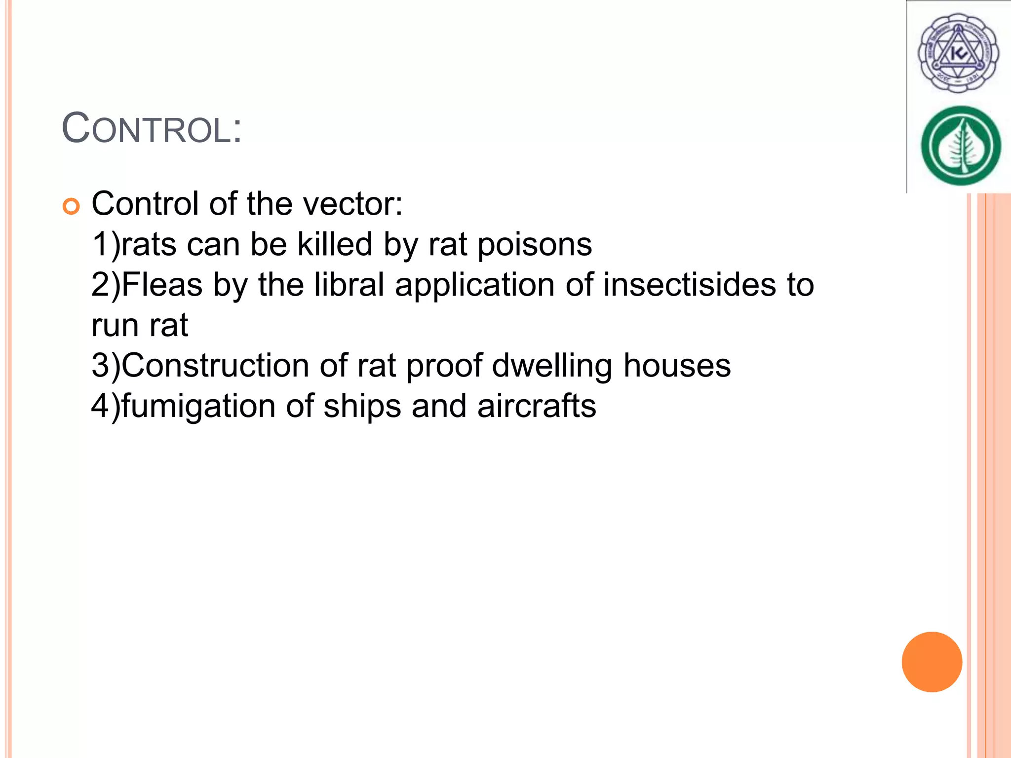 CONTROL:
Control of the vector:
1)rats can be killed by rat poisons
2)Fleas by the libral application of insectisides to
run rat
3)Construction of rat proof dwelling houses
4)fumigation of ships and aircrafts