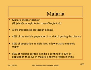 Malaria
10/53
• Mal’aria means “bad air”
(Originally thought to be caused by foul air)
• A life-threatening protozoan disease
• 40% of the world’s population is at risk of getting the disease
• 80% of population in India lives in low malaria endemic
region
• 80% of malaria burden in India is confined to 20% of
population that live in malaria endemic region in India
10/11/2023 Prof Muhammad Tauseef Jawaid
 