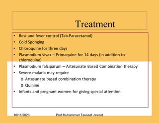 Treatment
17/53
• Rest and fever control (Tab.Paracetamol)
• Cold Sponging
• Chloroquine for three days
• Plasmodium vivax – Primaquine for 14 days (in addition to
chloroquine)
• Plasmodium falciparum – Artesunate Based Combination therapy
• Severe malaria may require
o Artesunate based combination therapy
o Quinine
• Infants and pregnant women for giving special attention
10/11/2023 Prof Muhammad Tauseef Jawaid
 