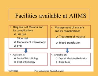 Facilities available at AIIMS
19/53
• Management of malaria
and its complications
o Treatment of malaria
o Blood transfusion
• Diagnosis of Malaria and
its complications
o Kit test
Slide test
o Fluorescent microscopy
o PCR
• Available at:
o Dept of Microbiology
o Dept of Pathology
• Available at:
o Dept of Medicine/Pediatrics
o Blood bank
10/11/2023 Prof Muhammad Tauseef Jawaid
 