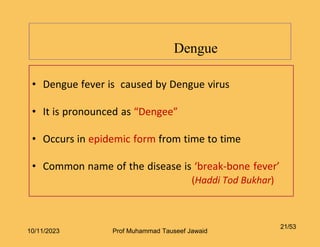 • Dengue fever is caused by Dengue virus
• It is pronounced as “Dengee”
• Occurs in epidemic form from time to time
• Common name of the disease is ‘break-bone fever’
(Haddi Tod Bukhar)
Dengue
21/53
10/11/2023 Prof Muhammad Tauseef Jawaid
 