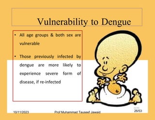 • All age groups & both sex are
vulnerable
• Those previously infected by
dengue are more likely to
experience severe form of
disease, if re-infected
Vulnerability to Dengue
21/53
10/11/2023 26/53
Prof Muhammad Tauseef Jawaid
 