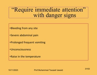 “Require immediate attention”
with danger signs
31/53
•Bleeding from any site
•Severe abdominal pain
•Prolonged frequent vomiting
•Unconsciousness
•Raise in the temperature
10/11/2023 Prof Muhammad Tauseef Jawaid
 