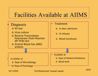 Facilities Available at AIIMS
• Diagnosis
o Kit test
o Virus culture
o Reverse Transcriptase
Polymerase Chain Reaction
(RT-PCR) test
o Arterial Blood Gas (ABG)
analysis
• Available at:
o Dept of Microbiology
o Dept of Pathology
32/53
• Treatment
o In-door admission
o IV infusion
o Blood transfusion
• Available at:
o Dept of Medicine/Pediatrics
o Blood bank
10/11/2023 Prof Muhammad Tauseef Jawaid
 