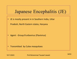 Japanese Encephalitis (JE)
34/53
• JE is mostly present in in Southern India, Uttar
Pradesh, North Eastern states, Haryana
• Agent - Group B arbovirus (Flavivirus)
• Transmitted by Culex mosquitoes
10/11/2023 Prof Muhammad Tauseef Jawaid
 