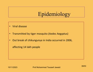 Epidemiology
39/53
• Viral disease
• Transmitted by tiger mosquito (Aedes Aegyptus)
• Out break of chikungunya in India occurred in 2006,
affecting 14 lakh people
10/11/2023 Prof Muhammad Tauseef Jawaid
 