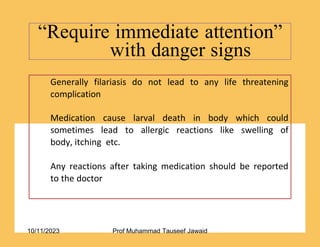“Require immediate attention”
with danger signs
46/53
Generally filariasis do not lead to any life threatening
complication
Medication cause larval death in body which could
sometimes lead to allergic reactions like swelling of
body, itching etc.
Any reactions after taking medication should be reported
to the doctor
10/11/2023 Prof Muhammad Tauseef Jawaid
 