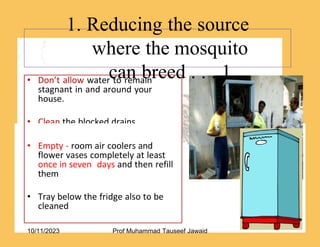 • Don’t allow water to remain
stagnant in and around your
house.
• Clean the blocked drains.
1. Reducing the source
where the mosquito
can breed . . . 1
52/53
• Empty - room air coolers and
flower vases completely at least
once in seven days and then refill
them
• Tray below the fridge also to be
cleaned
10/11/2023 Prof Muhammad Tauseef Jawaid
 