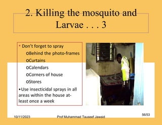 • Don’t forget to spray
oBehind the photo-frames
oCurtains
oCalendars
oCorners of house
oStores
•Use insecticidal sprays in all
areas within the house at-
least once a week
2. Killing the mosquito and
Larvae . . . 3
56/53
10/11/2023 Prof Muhammad Tauseef Jawaid
 