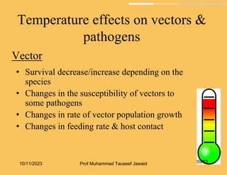 Temperature effects on vectors &
pathogens
Vector
• Survival decrease/increase depending on the
species
• Changes in the susceptibility of vectors to
some pathogens
• Changes in rate of vector population growth
• Changes in feeding rate & host contact
10/11/2023 59/53
Prof Muhammad Tauseef Jawaid
 