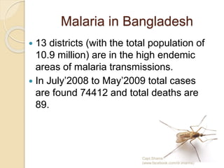 Malaria in Bangladesh
 13 districts (with the total population of
10.9 million) are in the high endemic
areas of malaria transmissions.
 In July’2008 to May’2009 total cases
are found 74412 and total deaths are
89.
Capt.Shams
(www.facebook.com/dr.imanns)
 
