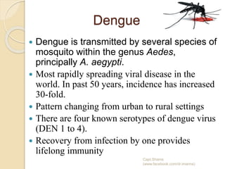 Dengue
 Dengue is transmitted by several species of
mosquito within the genus Aedes,
principally A. aegypti.
 Most rapidly spreading viral disease in the
world. In past 50 years, incidence has increased
30-fold.
 Pattern changing from urban to rural settings
 There are four known serotypes of dengue virus
(DEN 1 to 4).
 Recovery from infection by one provides
lifelong immunity
Capt.Shams
(www.facebook.com/dr.imanns)
 