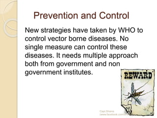 Prevention and Control
New strategies have taken by WHO to
control vector borne diseases. No
single measure can control these
diseases. It needs multiple approach
both from government and non
government institutes.
Capt.Shams
(www.facebook.com/dr.imanns)
 