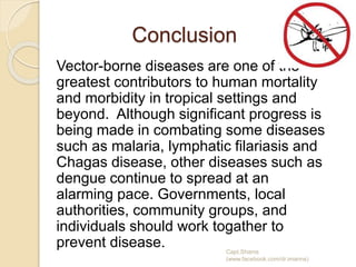 Conclusion
Vector-borne diseases are one of the
greatest contributors to human mortality
and morbidity in tropical settings and
beyond. Although significant progress is
being made in combating some diseases
such as malaria, lymphatic filariasis and
Chagas disease, other diseases such as
dengue continue to spread at an
alarming pace. Governments, local
authorities, community groups, and
individuals should work togather to
prevent disease. Capt.Shams
(www.facebook.com/dr.imanns)
 