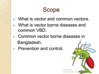 Scope
 What is vector and common vectors.
 What is vector borne diseases and
common VBD.
 Common vector borne diseases in
Bangladesh.
 Prevention and control.
Capt.Shams
(www.facebook.com/dr.imanns)
 