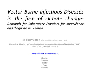 Vector Borne Infectious Diseases
in the face of climate change-
Demands for Laboratory Frontiers for surveillance
and diagnosis in Lesotho
Sejojo Phaaroe M.T; C.T(I.A.C); M.I.B.M.S (UK) , AHMP ( YALE)
Biomedical Scientist, a Cytotechnologist of International Academy of Cytologists * 6467
, and EU FP7/ Horizon 2020 NCP
www.thinktank.wozaonline.co.za
Google +
Linkedin
Twitter
Plaxo
Vidadeo
 
