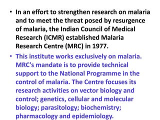 • In an effort to strengthen research on malaria
and to meet the threat posed by resurgence
of malaria, the Indian Council of Medical
Research (ICMR) established Malaria
Research Centre (MRC) in 1977.
• This institute works exclusively on malaria.
MRC's mandate is to provide technical
support to the National Programme in the
control of malaria. The Centre focuses its
research activities on vector biology and
control; genetics, cellular and molecular
biology; parasitology; biochemistry;
pharmacology and epidemiology.
 