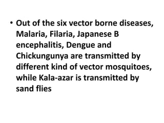 • Out of the six vector borne diseases,
Malaria, Filaria, Japanese B
encephalitis, Dengue and
Chickungunya are transmitted by
different kind of vector mosquitoes,
while Kala-azar is transmitted by
sand flies
 