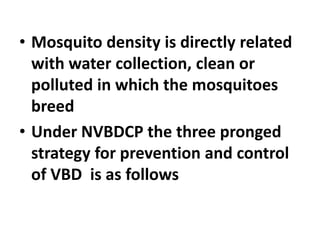 • Mosquito density is directly related
with water collection, clean or
polluted in which the mosquitoes
breed
• Under NVBDCP the three pronged
strategy for prevention and control
of VBD is as follows
 