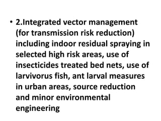 • 2.Integrated vector management
(for transmission risk reduction)
including indoor residual spraying in
selected high risk areas, use of
insecticides treated bed nets, use of
larvivorus fish, ant larval measures
in urban areas, source reduction
and minor environmental
engineering
 