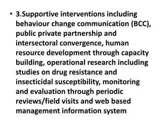 • 3.Supportive interventions including
behaviour change communication (BCC),
public private partnership and
intersectoral convergence, human
resource development through capacity
building, operational research including
studies on drug resistance and
insecticidal susceptibility, monitoring
and evaluation through periodic
reviews/field visits and web based
management information system
 