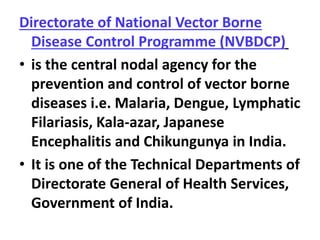 Directorate of National Vector Borne
Disease Control Programme (NVBDCP)
• is the central nodal agency for the
prevention and control of vector borne
diseases i.e. Malaria, Dengue, Lymphatic
Filariasis, Kala-azar, Japanese
Encephalitis and Chikungunya in India.
• It is one of the Technical Departments of
Directorate General of Health Services,
Government of India.
 