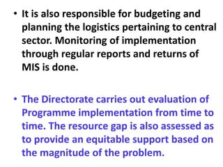 • It is also responsible for budgeting and
planning the logistics pertaining to central
sector. Monitoring of implementation
through regular reports and returns of
MIS is done.
• The Directorate carries out evaluation of
Programme implementation from time to
time. The resource gap is also assessed as
to provide an equitable support based on
the magnitude of the problem.
 